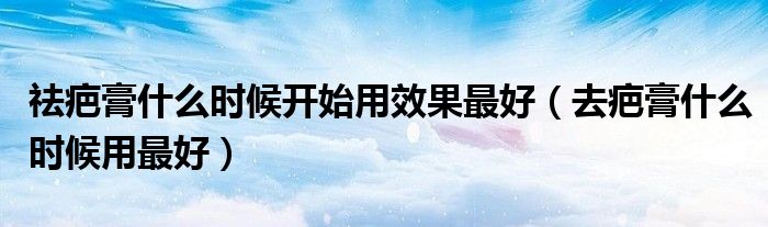 祛疤膏什么時候開始用效果最好（去疤膏什么時候用最好）