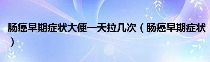 腸癌早期癥狀大便一天拉幾次（腸癌早期癥狀）