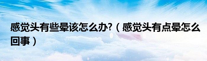 感覺(jué)頭有些暈該怎么辦?（感覺(jué)頭有點(diǎn)暈怎么回事）