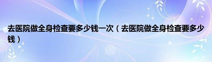 去醫(yī)院做全身檢查要多少錢一次（去醫(yī)院做全身檢查要多少錢）