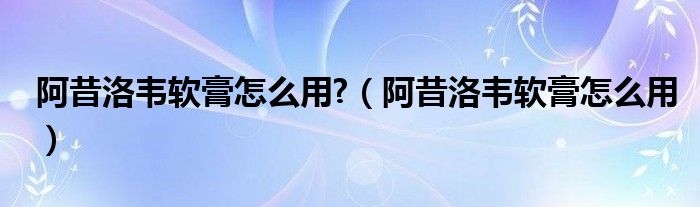 阿昔洛韋軟膏怎么用?（阿昔洛韋軟膏怎么用）