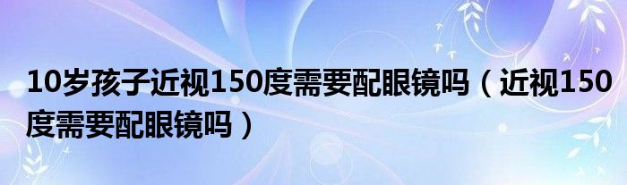 10歲孩子近視150度需要配眼鏡嗎（近視150度需要配眼鏡嗎）