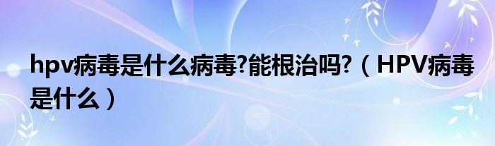 hpv病毒是什么病毒?能根治嗎?（HPV病毒是什么）