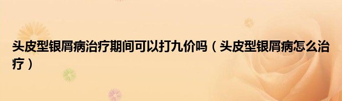 頭皮型銀屑病治療期間可以打九價(jià)嗎（頭皮型銀屑病怎么治療）