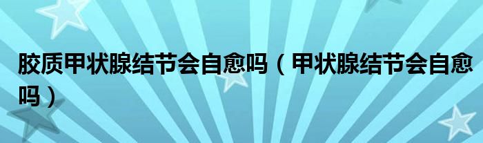 膠質(zhì)甲狀腺結(jié)節(jié)會自愈嗎（甲狀腺結(jié)節(jié)會自愈嗎）