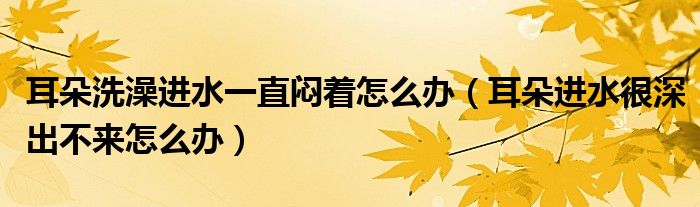 耳朵洗澡進(jìn)水一直悶著怎么辦（耳朵進(jìn)水很深出不來怎么辦）