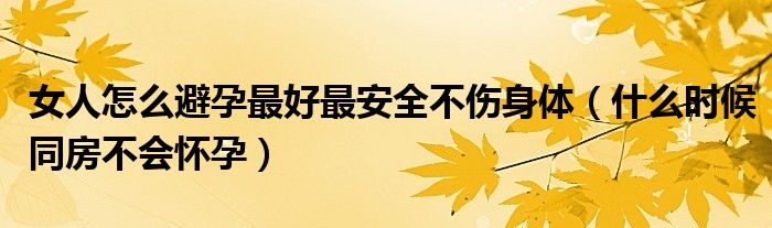 女人怎么避孕最好最安全不傷身體（什么時(shí)候同房不會(huì)懷孕）