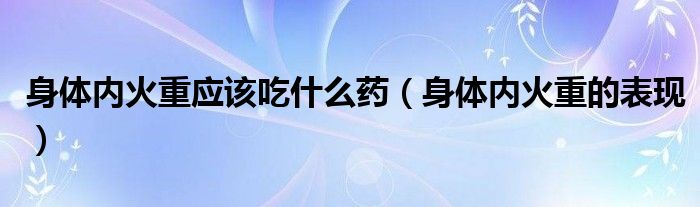 身體內(nèi)火重應(yīng)該吃什么藥（身體內(nèi)火重的表現(xiàn)）