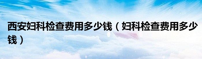 西安婦科檢查費(fèi)用多少錢（婦科檢查費(fèi)用多少錢）