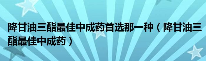 降甘油三酯最佳中成藥首選那一種（降甘油三酯最佳中成藥）