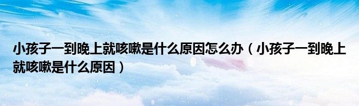 小孩子一到晚上就咳嗽是什么原因怎么辦（小孩子一到晚上就咳嗽是什么原因）