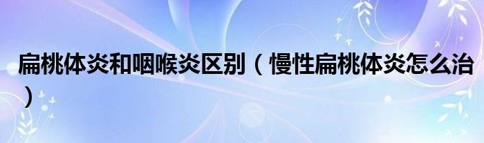 扁桃體炎和咽喉炎區(qū)別（慢性扁桃體炎怎么治）