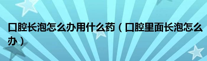 口腔長(zhǎng)泡怎么辦用什么藥（口腔里面長(zhǎng)泡怎么辦）