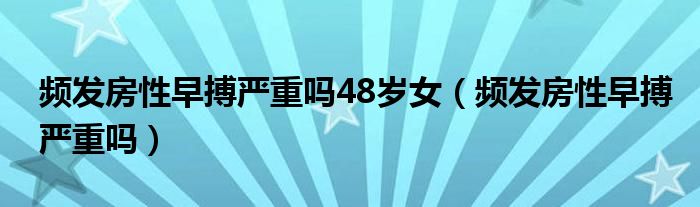 頻發(fā)房性早搏嚴(yán)重嗎48歲女（頻發(fā)房性早搏嚴(yán)重嗎）