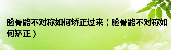 臉骨骼不對稱如何矯正過來（臉骨骼不對稱如何矯正）