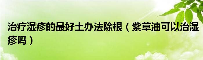 治療濕疹的最好土辦法除根（紫草油可以治濕疹嗎）