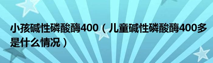 小孩堿性磷酸酶400（兒童堿性磷酸酶400多是什么情況）