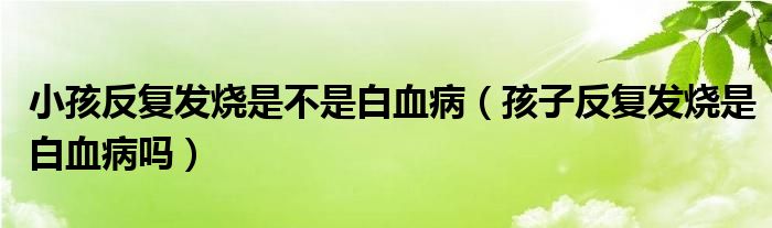 小孩反復(fù)發(fā)燒是不是白血?。ê⒆臃磸?fù)發(fā)燒是白血病嗎）