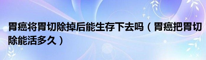 胃癌將胃切除掉后能生存下去嗎（胃癌把胃切除能活多久）