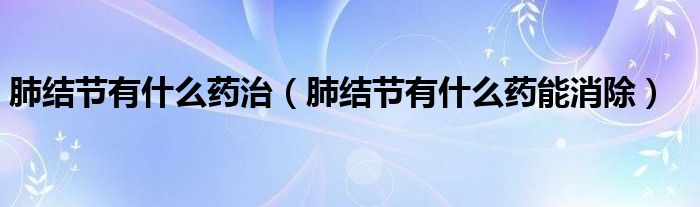 肺結(jié)節(jié)有什么藥治（肺結(jié)節(jié)有什么藥能消除）