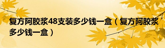 復方阿膠漿48支裝多少錢一盒（復方阿膠漿多少錢一盒）