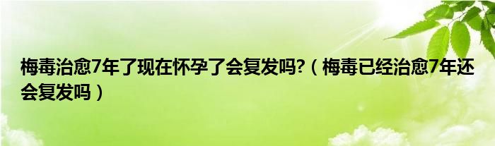 梅毒治愈7年了現(xiàn)在懷孕了會復(fù)發(fā)嗎?（梅毒已經(jīng)治愈7年還會復(fù)發(fā)嗎）