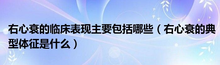 右心衰的臨床表現(xiàn)主要包括哪些（右心衰的典型體征是什么）