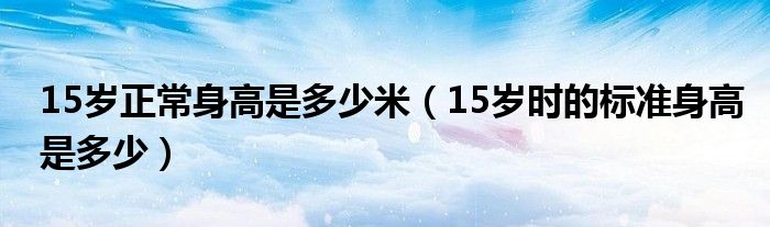 15歲正常身高是多少米（15歲時的標(biāo)準(zhǔn)身高是多少）