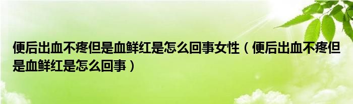 便后出血不疼但是血鮮紅是怎么回事女性（便后出血不疼但是血鮮紅是怎么回事）