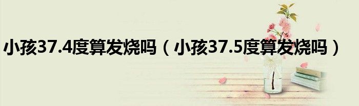 小孩37.4度算發(fā)燒嗎（小孩37.5度算發(fā)燒嗎）