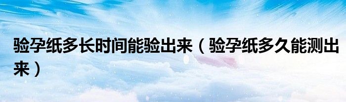 驗(yàn)孕紙多長(zhǎng)時(shí)間能驗(yàn)出來(lái)（驗(yàn)孕紙多久能測(cè)出來(lái)）