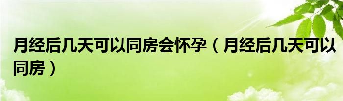 月經(jīng)后幾天可以同房會(huì)懷孕（月經(jīng)后幾天可以同房）