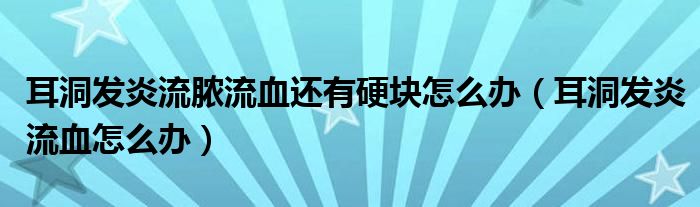 耳洞發(fā)炎流膿流血還有硬塊怎么辦（耳洞發(fā)炎流血怎么辦）