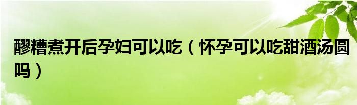 醪糟煮開后孕婦可以吃（懷孕可以吃甜酒湯圓嗎）