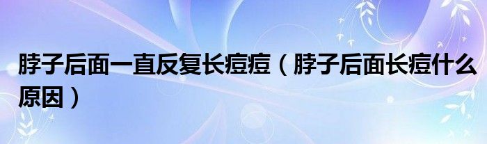 脖子后面一直反復(fù)長痘痘（脖子后面長痘什么原因）