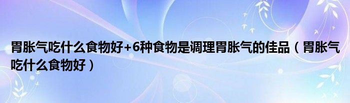 胃脹氣吃什么食物好+6種食物是調(diào)理胃脹氣的佳品（胃脹氣吃什么食物好）