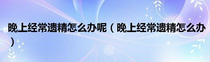 晚上經(jīng)常遺精怎么辦呢（晚上經(jīng)常遺精怎么辦）