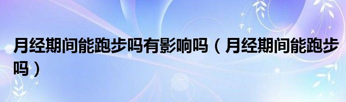 月經(jīng)期間能跑步嗎有影響嗎（月經(jīng)期間能跑步嗎）