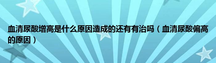 血清尿酸增高是什么原因造成的還有有治嗎（血清尿酸偏高的原因）