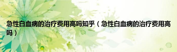 急性白血病的治療費用高嗎知乎（急性白血病的治療費用高嗎）