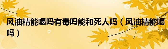 風(fēng)油精能喝嗎有毒嗎能和死人嗎（風(fēng)油精能喝嗎）