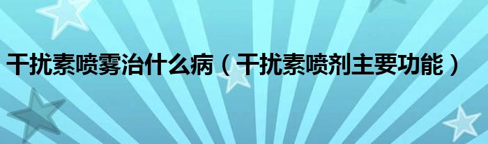 干擾素噴霧治什么?。ǜ蓴_素噴劑主要功能）