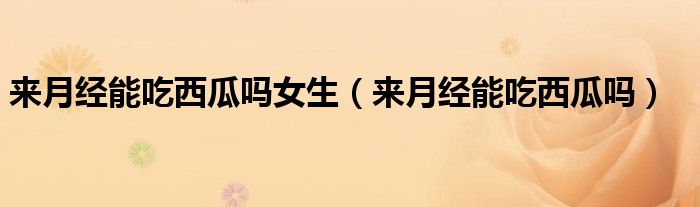 來(lái)月經(jīng)能吃西瓜嗎女生（來(lái)月經(jīng)能吃西瓜嗎）