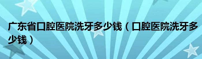 廣東省口腔醫(yī)院洗牙多少錢(qián)（口腔醫(yī)院洗牙多少錢(qián)）