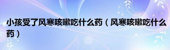 小孩受了風(fēng)寒咳嗽吃什么藥（風(fēng)寒咳嗽吃什么藥）