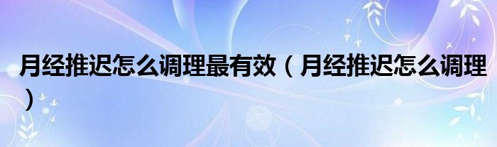 月經(jīng)推遲怎么調(diào)理最有效（月經(jīng)推遲怎么調(diào)理）