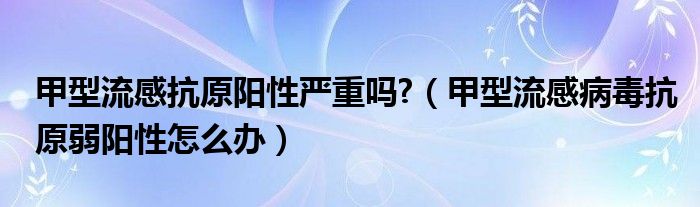 甲型流感抗原陽性嚴(yán)重嗎?（甲型流感病毒抗原弱陽性怎么辦）