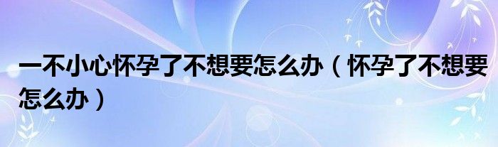 一不小心懷孕了不想要怎么辦（懷孕了不想要怎么辦）