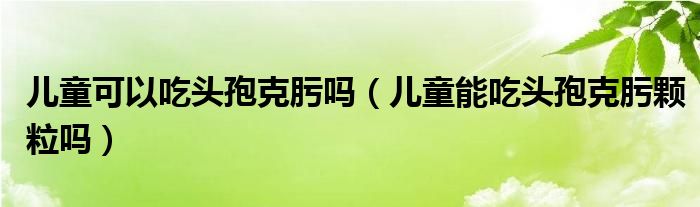 兒童可以吃頭孢克肟嗎（兒童能吃頭孢克肟顆粒嗎）