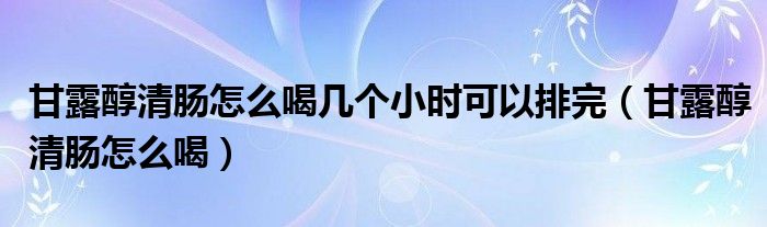 甘露醇清腸怎么喝幾個(gè)小時(shí)可以排完（甘露醇清腸怎么喝）